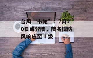 台风“韦帕”：7月20日或登陆，茂名提防风响应至Ⅱ级
