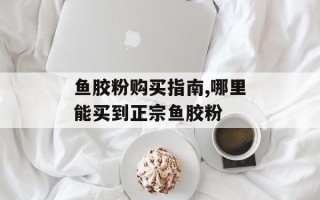 鱼胶粉购买指南,哪里能买到正宗鱼胶粉