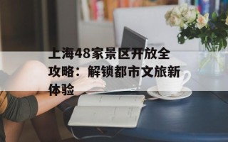 上海48家景区开放全攻略：解锁都市文旅新体验