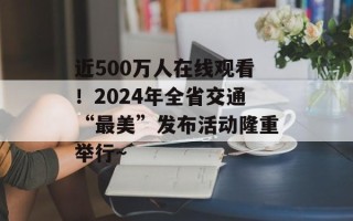 近500万人在线观看！2024年全省交通“最美”发布活动隆重举行～