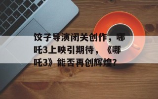 饺子导演闭关创作，哪吒3上映引期待，《哪吒3》能否再创辉煌？