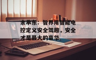 余承东：智界用智能电控定义安全驾趣，安全才是最大的豪华