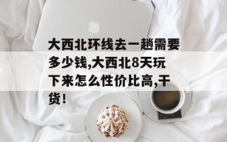 大西北环线去一趟需要多少钱,大西北8天玩下来怎么性价比高,干货！