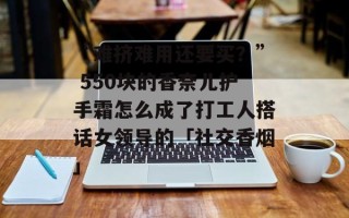 “难挤难用还要买？” 550块的香奈儿护手霜怎么成了打工人搭话女领导的「社交香烟」