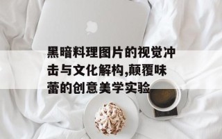 黑暗料理图片的视觉冲击与文化解构,颠覆味蕾的创意美学实验