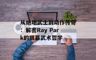 从绝地武士到动作传奇：解密Ray Park的银幕武术哲学
