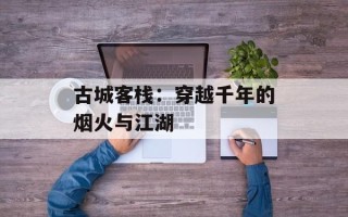 古城客栈：穿越千年的烟火与江湖