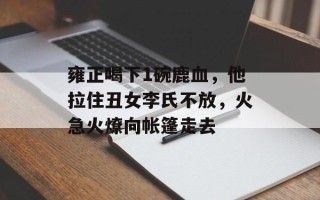 雍正喝下1碗鹿血，他拉住丑女李氏不放，火急火燎向帐篷走去