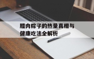腊肉粽子的热量真相与健康吃法全解析