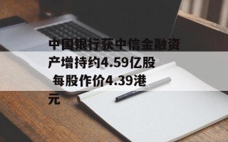 中国银行获中信金融资产增持约4.59亿股 每股作价4.39港元