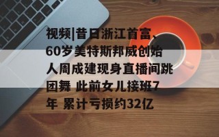 视频|昔日浙江首富、60岁美特斯邦威创始人周成建现身直播间跳团舞 此前女儿接班7年 累计亏损约32亿
