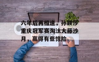 六年后再相逢，孙颖莎重庆冠军赛淘汰大藤沙月，赢得有些惊险