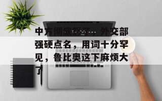 中方彻底怒了，外交部强硬点名，用词十分罕见，鲁比奥这下麻烦大了
