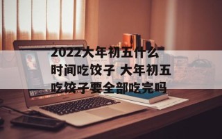 2022大年初五什么时间吃饺子 大年初五吃饺子要全部吃完吗
