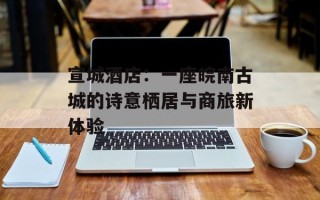 宣城酒店：一座皖南古城的诗意栖居与商旅新体验