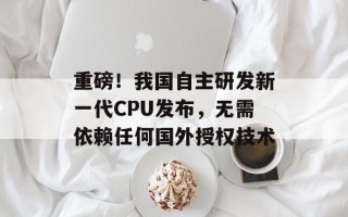 重磅！我国自主研发新一代CPU发布，无需依赖任何国外授权技术