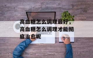 高血糖怎么调理最好，高血糖怎么调理才能彻底治愈呢