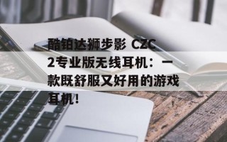 酷铂达狮步影 CZC2专业版无线耳机：一款既舒服又好用的游戏耳机！