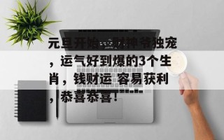 元旦开始，财神爷独宠，运气好到爆的3个生肖，钱财运 容易获利，恭喜恭喜！