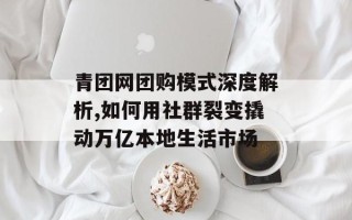 青团网团购模式深度解析,如何用社群裂变撬动万亿本地生活市场
