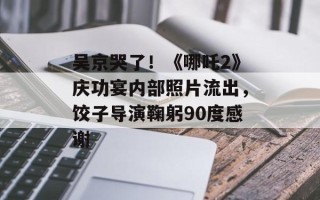 吴京哭了！《哪吒2》庆功宴内部照片流出，饺子导演鞠躬90度感谢