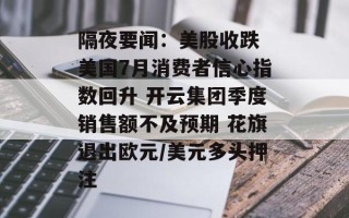 隔夜要闻：美股收跌 美国7月消费者信心指数回升 开云集团季度销售额不及预期 花旗退出欧元/美元多头押注