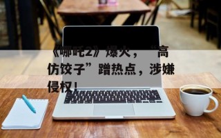 《哪吒2》爆火，“高仿饺子”蹭热点，涉嫌侵权！