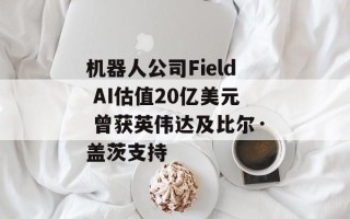 机器人公司Field AI估值20亿美元 曾获英伟达及比尔·盖茨支持