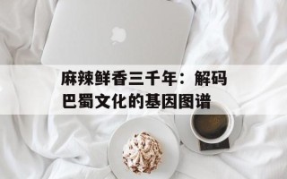 麻辣鲜香三千年：解码巴蜀文化的基因图谱
