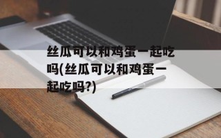 丝瓜可以和鸡蛋一起吃吗(丝瓜可以和鸡蛋一起吃吗?)