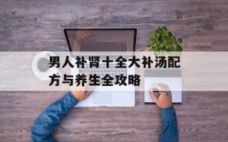 男人补肾十全大补汤配方与养生全攻略