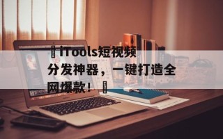 ‌iTools短视频分发神器，一键打造全网爆款！‌