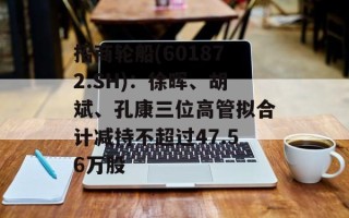 招商轮船(601872.SH)：徐晖、胡斌、孔康三位高管拟合计减持不超过47.56万股
