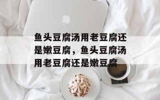 鱼头豆腐汤用老豆腐还是嫩豆腐，鱼头豆腐汤用老豆腐还是嫩豆腐