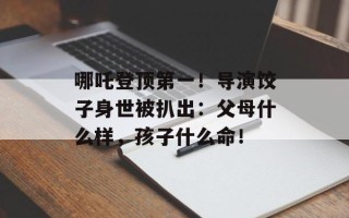 哪吒登顶第一！导演饺子身世被扒出：父母什么样，孩子什么命！