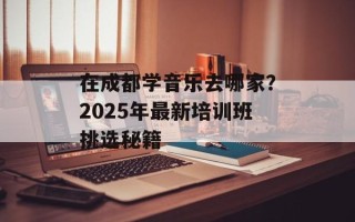 在成都学音乐去哪家？2025年最新培训班挑选秘籍