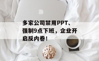 多家公司禁用PPT、强制9点下班，企业开启反内卷！