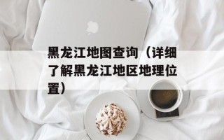 黑龙江地图查询（详细了解黑龙江地区地理位置）
