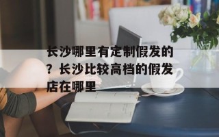 长沙哪里有定制假发的？长沙比较高档的假发店在哪里