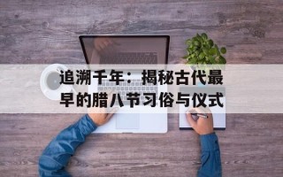 追溯千年：揭秘古代最早的腊八节习俗与仪式