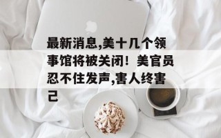 最新消息,美十几个领事馆将被关闭！美官员忍不住发声,害人终害己