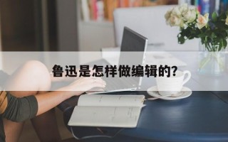 鲁迅是怎样做编辑的？