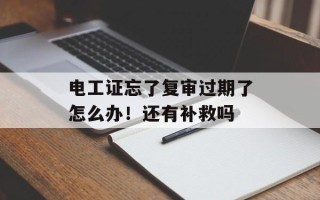 电工证忘了复审过期了怎么办！还有补救吗
