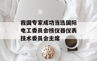 我国专家成功当选国际电工委员会核仪器仪表技术委员会主席