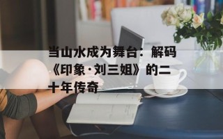 当山水成为舞台：解码《印象·刘三姐》的二十年传奇