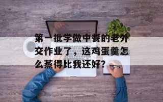 第一批学做中餐的老外交作业了，这鸡蛋羹怎么蒸得比我还好？
