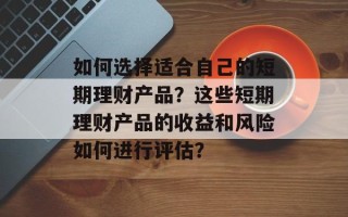 如何选择适合自己的短期理财产品？这些短期理财产品的收益和风险如何进行评估？