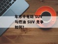 车市中电动 SUV 与燃油 SUV 竞争如何？