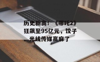历史新高！《哪吒2》狂飙至95亿元，饺子、光线传媒赢麻了