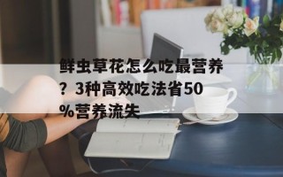 鲜虫草花怎么吃最营养？3种高效吃法省50%营养流失